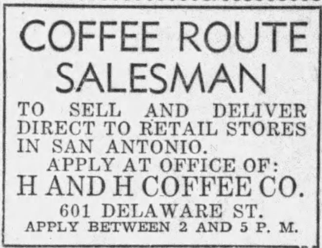 San Antonio Express-News, 29 July 1943, page 19 San Antonio Express-News, 29 July 1943, page 19 — H and H Coffee Co. help-wanted classified for a "COFFEE ROUTE SALESMAN" to sell and deliver direct to retail stores in San Antonio, apply at the company office at 601 Delaware St. between 2 and 5 p.m.